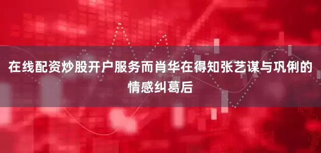 在线配资炒股开户服务而肖华在得知张艺谋与巩俐的情感纠葛后