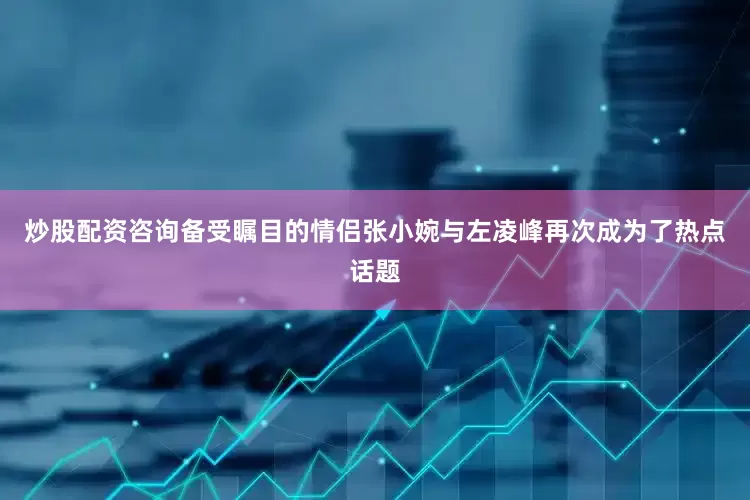 炒股配资咨询备受瞩目的情侣张小婉与左凌峰再次成为了热点话题