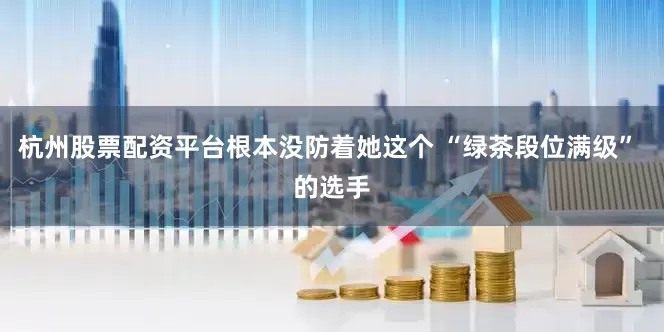 杭州股票配资平台根本没防着她这个 “绿茶段位满级” 的选手