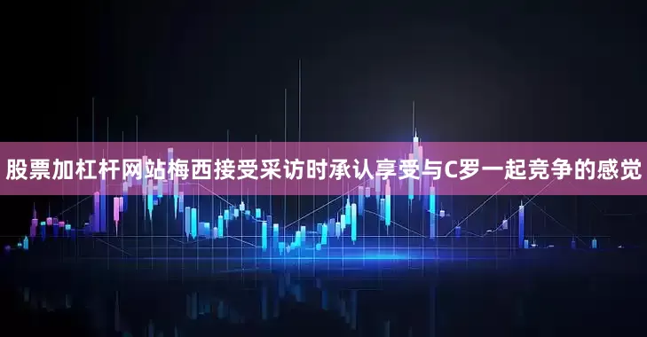 股票加杠杆网站梅西接受采访时承认享受与C罗一起竞争的感觉