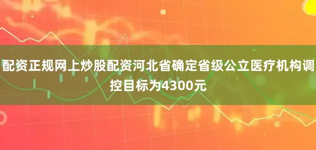 配资正规网上炒股配资河北省确定省级公立医疗机构调控目标为4300元