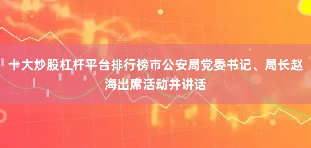 十大炒股杠杆平台排行榜市公安局党委书记、局长赵海出席活动并讲话