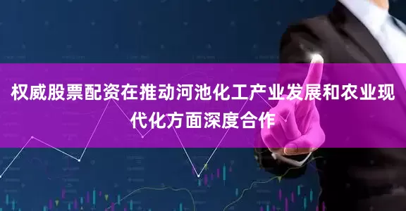 权威股票配资在推动河池化工产业发展和农业现代化方面深度合作