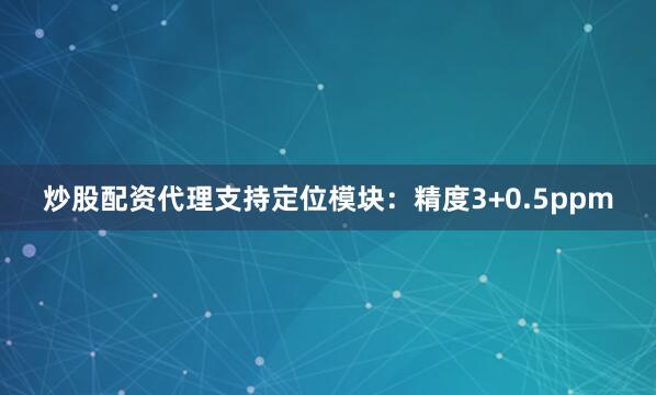 炒股配资代理支持定位模块：精度3+0.5ppm