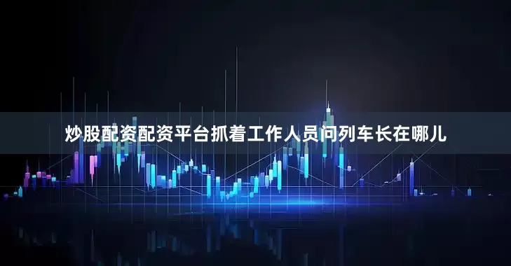 炒股配资配资平台抓着工作人员问列车长在哪儿