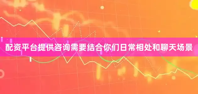 配资平台提供咨询需要结合你们日常相处和聊天场景