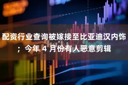 配资行业查询被嫁接至比亚迪汉内饰；今年 4 月份有人恶意剪辑
