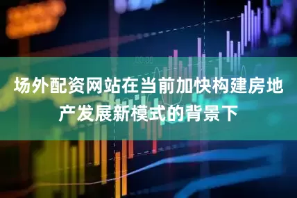 场外配资网站在当前加快构建房地产发展新模式的背景下