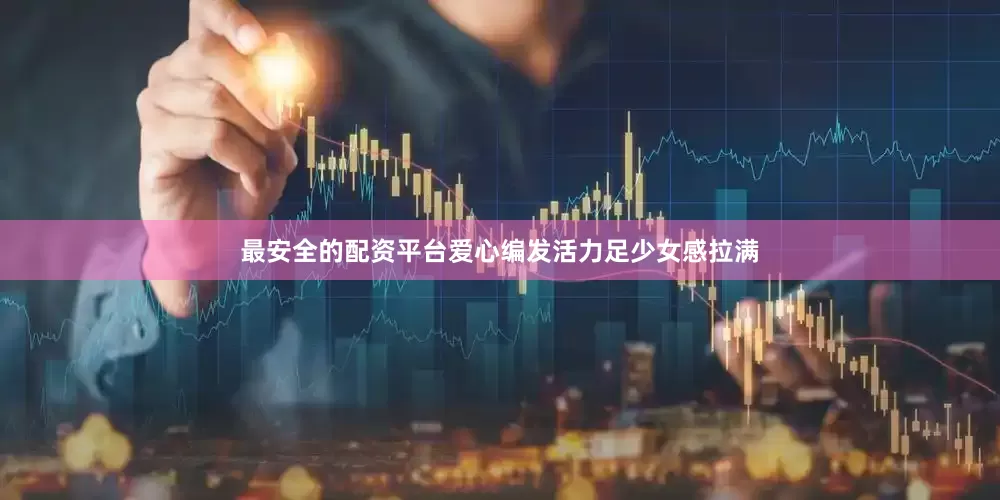 最安全的配资平台爱心编发活力足少女感拉满