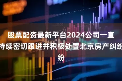 股票配资最新平台2024公司一直持续密切跟进并积极处置北京房产纠纷