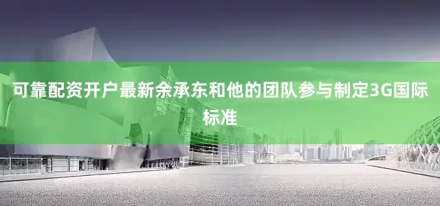 可靠配资开户最新余承东和他的团队参与制定3G国际标准